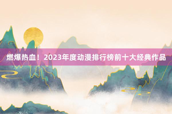 燃爆热血！2023年度动漫排行榜前十大经典作品