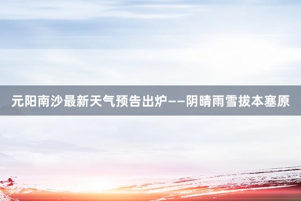 元阳南沙最新天气预告出炉——阴晴雨雪拔本塞原